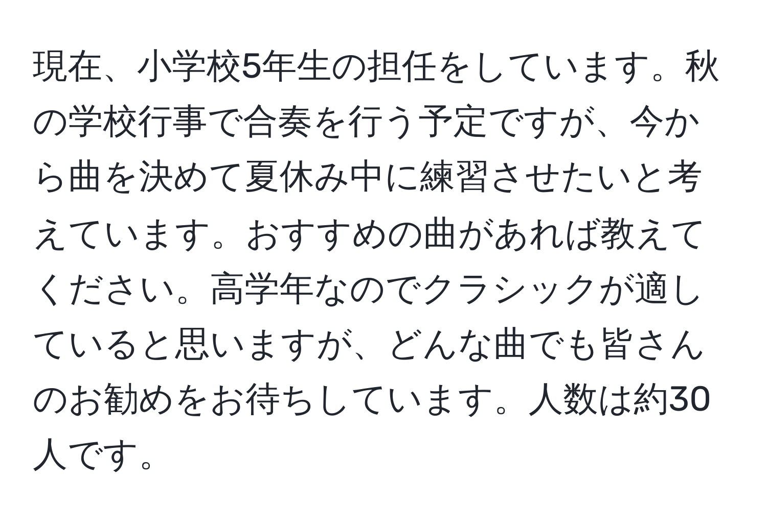 現在、小学校5年生の担任をしています。秋の学校行事で合奏を行う予定ですが、今から曲を決めて夏休み中に練習させたいと考えています。おすすめの曲があれば教えてください。高学年なのでクラシックが適していると思いますが、どんな曲でも皆さんのお勧めをお待ちしています。人数は約30人です。