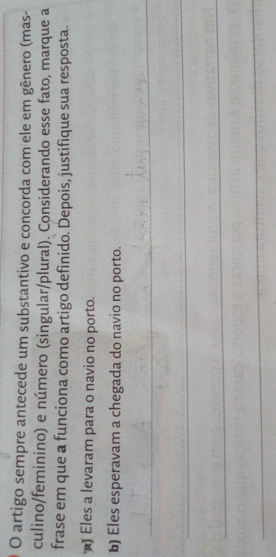 artigo sempre antecede um substantivo e concorda com ele em gênero (mas-
culino/feminino) e número (singular/plural). Considerando esse fato, marque a
frase em que a funciona como artigo definido. Depois, justifique sua resposta.
) Eles a levaram para o navio no porto.
b) Eles esperavam a chegada do navio no porto.
_
_
_
_