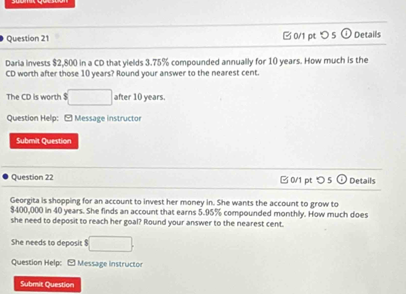 Submt Question 
Question 21 0/1 pt つ 5 ①Details 
Daria invests $2,800 in a CD that yields 3.75% compounded annually for 10 years. How much is the 
CD worth after those 10 years? Round your answer to the nearest cent. 
The CD is worth $ $□ after 10 years. 
Question Help: - Message instructor 
Submit Question 
Question 22 0/1 pt つ 5 o Details 
Georgita is shopping for an account to invest her money in. She wants the account to grow to
$400,000 in 40 years. She finds an account that earns 5.95% compounded monthly. How much does 
she need to deposit to reach her goal? Round your answer to the nearest cent. 
She needs to deposit $ □. 
Question Help: Message instructor 
Submit Question