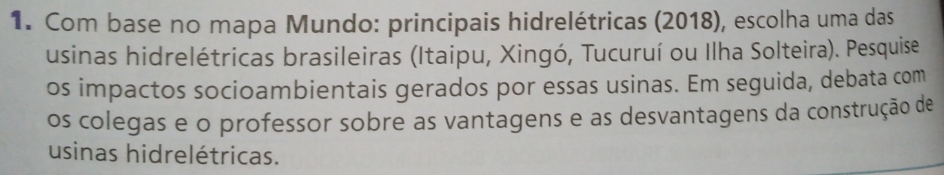 Com base no mapa Mundo: principais hidrelétricas (2018), escolha uma das 
usinas hidrelétricas brasileiras (Itaipu, Xingó, Tucuruí ou Ilha Solteira). Pesquise 
os impactos socioambientais gerados por essas usinas. Em seguida, debata com 
os colegas e o professor sobre as vantagens e as desvantagens da construção de 
usinas hidrelétricas.