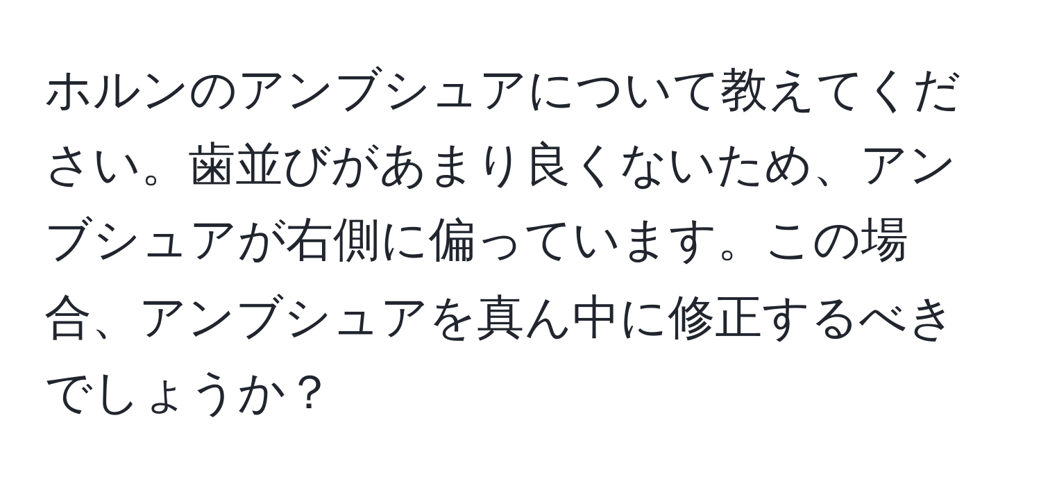 ホルンのアンブシュアについて教えてください。歯並びがあまり良くないため、アンブシュアが右側に偏っています。この場合、アンブシュアを真ん中に修正するべきでしょうか？