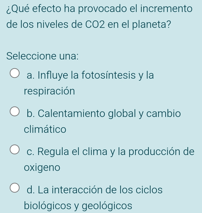 ¿Qué efecto ha provocado el incremento
de los niveles de CO2 en el planeta?
Seleccione una:
a. Influye la fotosíntesis y la
respiración
b. Calentamiento global y cambio
climático
c. Regula el clima y la producción de
oxigeno
d. La interacción de los ciclos
biológicos y geológicos