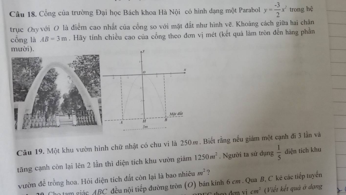 Cổng của trường Đại học Bách khoa Hà Nội có hình dạng một Parabol y= (-3)/2 x^2 trong hệ 
trục Oxyvới O là điểm cao nhất của cổng so với mặt đất như hình vẽ. Khoảng cách giữa hai chân 
cổng là AB=3m. Hãy tính chiều cao của cổng theo đơn vị mét (kết quả làm tròn đến hàng phần 
mười). 
Câu 19. Một khu vườn hình chữ nhật có chu vi là 250m. Biết rằng nếu giảm một cạnh đi 3 lần và 
tăng cạnh còn lại lên 2 lần thì diện tích khu vườn giảm 1250m^2. Người ta sử dụng  1/5  diện tích khu 
vườn để trồng hoa. Hỏi diện tích đất còn lại là bao nhiêu m^2 ? 
n ạm giác ABC đều nội tiếp đường tròn (O) bán kính 6 cm. Qua B, C kẻ các tiếp tuyến 
so đợn vi cm^2 (Viết kết quả ở dạng