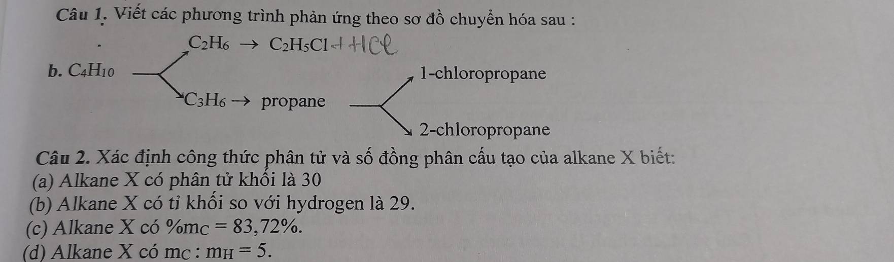 Viết các phương trình phản ứng theo sơ đồ chuyển hóa sau :
C_2H_6 C_2H_5Cl
b. C_4H_10 1-chloropropane
C_3H_6 propane 
2-chloropropane 
Câu 2. Xác định công thức phân tử và số đồng phân cấu tạo của alkane X biết: 
(a) Alkane X có phân tử khổi là 30
(b) Alkane X có tỉ khối so với hydrogen là 29. 
(c) Alkane X có % m_C=83,72%. 
(d) Alkane X có mc : m_H=5.