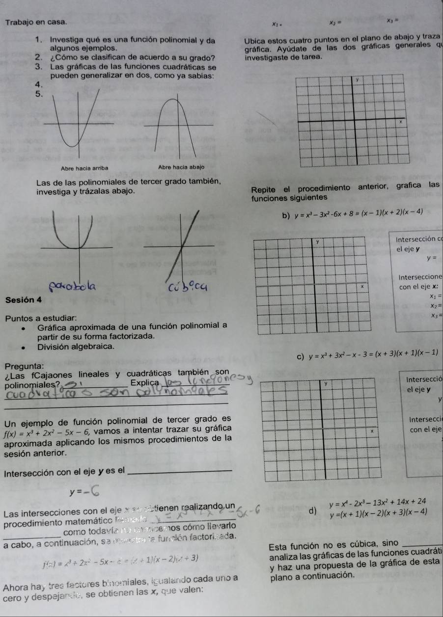 Trabajo en casa. x_2= x_1=
X1 =
1. Investiga qué es una función polinomial y da Ubica estos cuatro puntos en el plano de abajo y traza
algunos ejemplos.
2. ¿Cómo se clasifican de acuerdo a su grado? gráfica. Ayúdate de las dos gráficas generales qi
investigaste de tarea.
3. Las gráficas de las funciones cuadráticas se
pueden generalizar en dos, como ya sabias:
4.
5
Abre hacia arriba Abre hacia abajo
Las de las polinomiales de tercer grado también,
investiga y trázalas abajo. Repite el procedimiento anterior, grafica las
funciones siguientes
b) y=x^3-3x^2-6x+8=(x-1)(x+2)(x-4)
y  Intersección co
el eje y
y=
Interseccione
x con el eje x:
Sesión 4
x_1=
x_2=
Puntos a estudiar: x_3=
Gráfica aproximada de una función polinomial a
partir de su forma factorizada.
División algebraica.
c) y=x^3+3x^2-x-3=(x+3)(x+1)(x-1)
Pregunta:
Las fCajaones lineales y cuadráticas también son
polinomiales?_ Explica_  Intersecció
y
_
el eje y
_
y
Un ejemplo de función polinomial de tercer grado es
f(x)=x^3+2x^2-5x-6 vamos a intentar trazar su gráfica Intersecci
con el eje
aproximada aplicando los mismos procedimientos de la
sesión anterior.
Intersección con el eje y es el_
y=-6
Las intersecciones con el eje x «e obtienen realizando un
y=x^4-2x^3-13x^2+14x+24
d) y=(x+1)(x-2)(x+3)(x-4)
procedimiento matemático l _
como todavía no conncemos cómo lievario
a cabo, a continuación, se muratra la función factorizada.
Esta función no es cúbica, sino_
f(x)=x^3+2x^2-5x-c=(x+1)(x-2)(x+3)
analiza las gráficas de las funciones cuadráti
y haz una propuesta de la gráfica de esta
Ahora hay tres factores binomiales, igualando cada uno a plano a continuación.
cero y despejando, se obtienen las x, que valen: