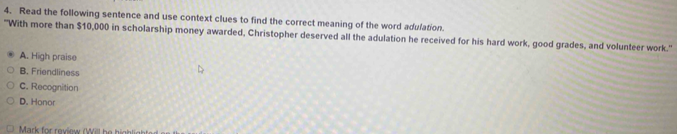 Read the following sentence and use context clues to find the correct meaning of the word adulation.
''With more than $10,000 in scholarship money awarded, Christopher deserved all the adulation he received for his hard work, good grades, and volunteer work.''
A. High praise
B. Friendliness
C. Recognition
D. Honor
Mark for review (Will he highli