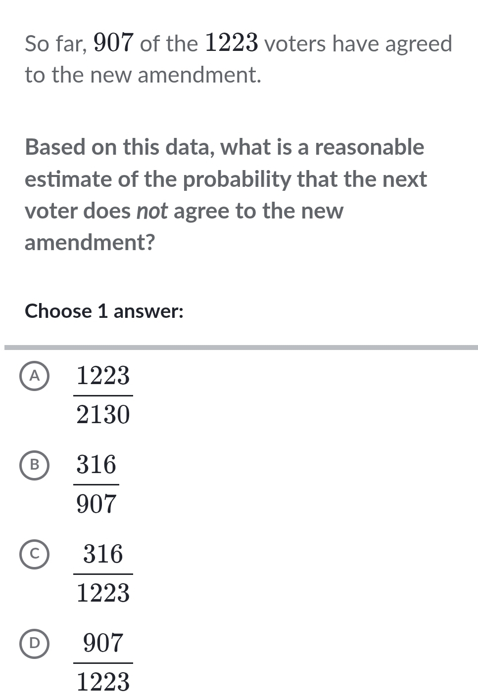 So far, 907 of the 1223 voters have agreed
to the new amendment.
Based on this data, what is a reasonable
estimate of the probability that the next
voter does not agree to the new
amendment?
Choose 1 answer:
A  1223/2130 
B  316/907 
C  316/1223 
D  907/1223 