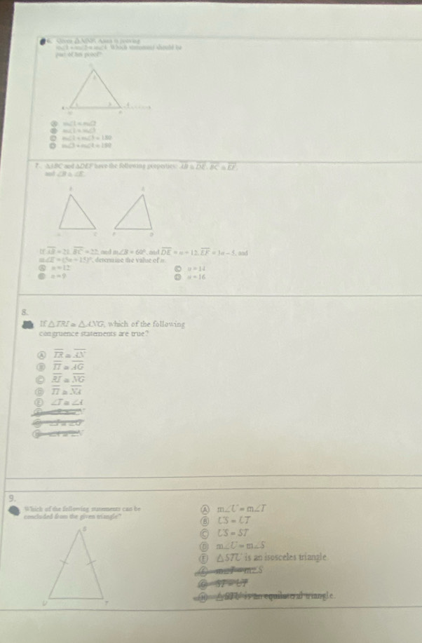 Corm △ANS As η pravng
wuk + wch-wwar4 Which simomend should ba
part of his pooof
m∠ 1=m∠ 2
m∠ 1=m∠ 3
m∠ 1+m∠ 3=180
m∠ 3+m∠ t=180
7. NABC and ADEF have the follooing popties. overline AB≌ overline DE, overline BC≌ overline EF
and ∠ B∠ E

tr overline AB=21, overline BC=21 ned m∠ B=60° and overline DE=a+12, overline EF=3a-5 , and
= ∠ E=(5a-15)^circ  dercrume the value of n
a a=12
u=14
a =-9
u=16
8.
If △ TRI≌ △ ANG which of the following
congruence statements are true?
overline IR≌ overline AN
③ overline II≌ overline AG
overline RI≌ overline NG
overline TI≌ overline XA
∠ T≌ ∠ I
9.
W hich of the follorine starements can be A m∠ U=m∠ T
concluded from the given triangle"
⑧ CS=CT
C LS=ST
m∠ U=m∠ S
C △ STU is an isosceles triangle
⑥ mzT=mz.S
@ ST U7
⑩ _ S is an equiloteral triangle.