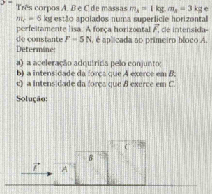 Três corpos A, B e C de massas m_A=1kg, m_B=3kg e
m_c=6kg estão apoiados numa superfície horizontal 
perfeitamente lisa. A força horizontal vector F_1 de intensida- 
de constante F=5N , é aplicada ao primeiro bloco A. 
Determine: 
a) a aceleração adquirida pelo conjunto: 
b) a intensidade da força que A exerce em B : 
c) a intensidade da força que B exerce em C. 
Solução: 
C 
B
vector F A