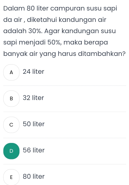 Dalam 80 liter campuran susu sapi
da air , diketahui kandungan air
adalah 30%. Agar kandungan susu
sapi menjadi 50%, maka berapa
banyak air yang harus ditambahkan?
A 24 liter
B 32 liter
c 50 liter
D 56 liter
E 80 liter