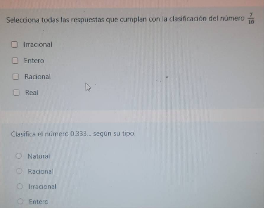 Selecciona todas las respuestas que cumplan con la clasificación del número  7/10 
Irracional
Entero
Racional
Real
Clasifica el número 0.333... según su tipo.
Natural
Racional
Irracional
Entero