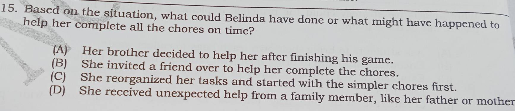 Based on the situation, what could Belinda have done or what might have happened to
help her complete all the chores on time?
(A) Her brother decided to help her after finishing his game.
(B) She invited a friend over to help her complete the chores.
(C) She reorganized her tasks and started with the simpler chores first.
(D) She received unexpected help from a family member, like her father or mother