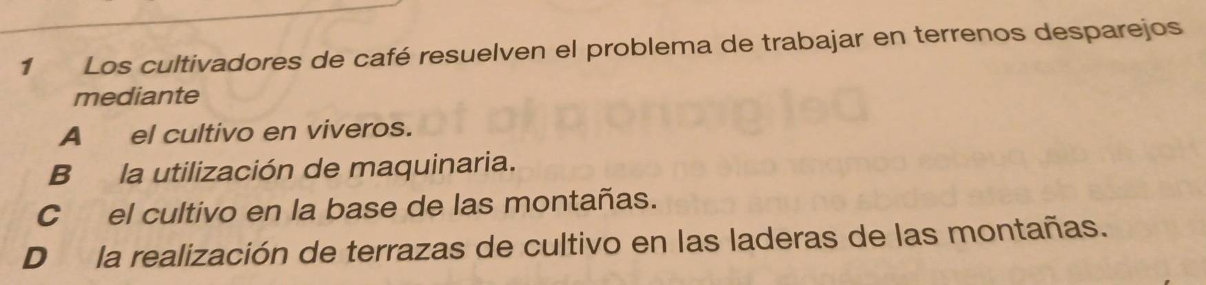 Los cultivadores de café resuelven el problema de trabajar en terrenos desparejos
mediante
A _el cultivo en viveros.
B la utilización de maquinaria.
Cel cultivo en la base de las montañas.
D la realización de terrazas de cultivo en las laderas de las montañas.