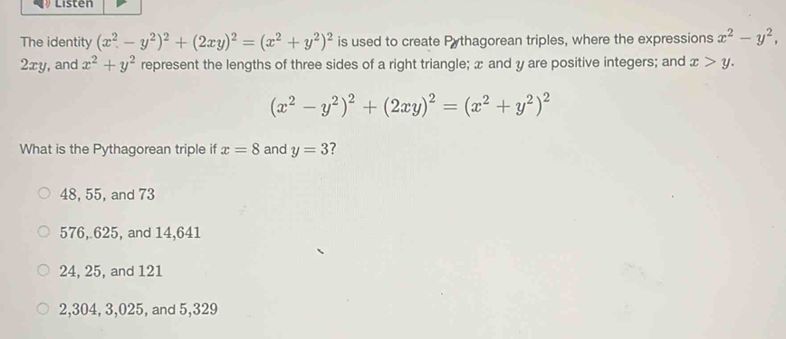 Listen
The identity (x^2-y^2)^2+(2xy)^2=(x^2+y^2)^2 is used to create Pythagorean triples, where the expressions x^2-y^2,
2xy, and x^2+y^2 represent the lengths of three sides of a right triangle; x and y are positive integers; and x>y.
(x^2-y^2)^2+(2xy)^2=(x^2+y^2)^2
What is the Pythagorean triple if x=8 and y=3 7
48, 55, and 73
576, 625, and 14,641
24, 25, and 121
2,304, 3, 025, and 5,329