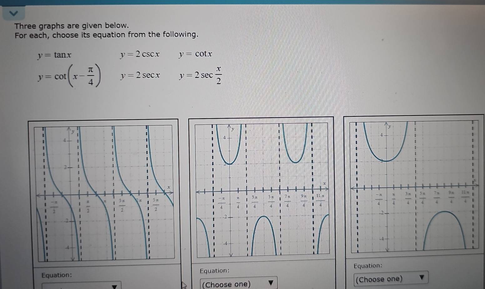 Three graphs are given below.
For each, choose its equation from the following.
y=tan x
y=2csc x y=cot x
y=cot (x- π /4 ) y=2sec x y=2sec  x/2 
Equation: Equation: Equation:
(Choose one) (Choose one)