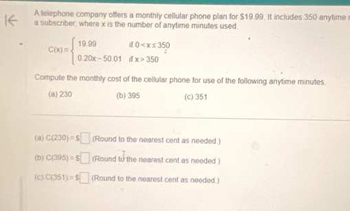 A telephone company offers a monthly cellular phone plan for $19.99. It includes 350 anytime 
a subscriber, where x is the number of anytime minutes used.
C(x)=beginarrayl 19.99if0 350endarray.
Compute the monthly cost of the cellular phone for use of the following anytime minutes.
(a) 230 (b) 395 (c) 351
(a) C(230)=$□ (Round to the nearest cent as needed.)
(b) C(395)=$□ (Round to the nearest cent as needed )
(c) C(351)=$□ (Round to the nearest cent as needed.)