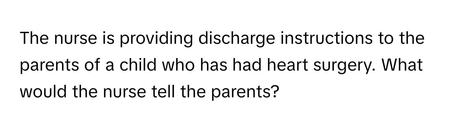 The nurse is providing discharge instructions to the parents of a child who has had heart surgery. What would the nurse tell the parents?