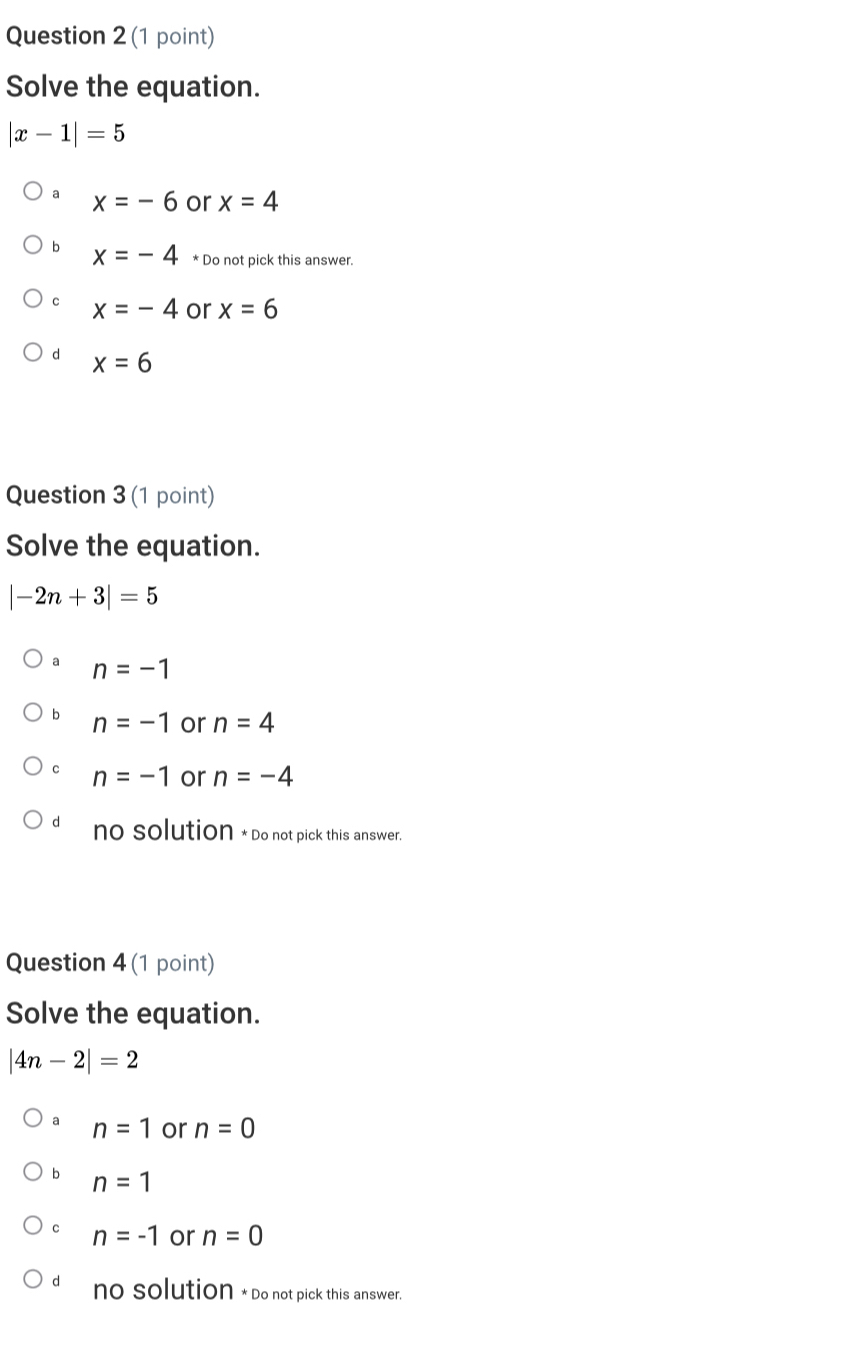 Solve the equation.
|x-1|=5
a x=-6 or x=4
b x=-4 * Do not pick this answer.
c x=-4 or x=6
d x=6
Question 3 (1 point)
Solve the equation.
|-2n+3|=5
a n=-1
b n=-1 or n=4
c n=-1 or n=-4
no solution * Do not pick this answer.
Question 4 (1 point)
Solve the equation.
|4n-2|=2
a n=1 or n=0
b n=1
c n=-1 or n=0
d no solution *Do not pick this answer.