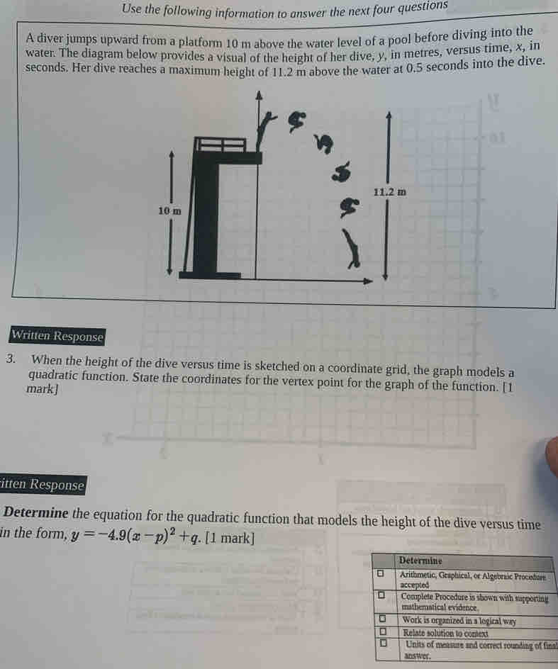 Use the following information to answer the next four questions 
A diver jumps upward from a platform 10 m above the water level of a pool before diving into the 
water. The diagram below provides a visual of the height of her dive, y, in metres, versus time, x, in
seconds. Her dive reaches a maximum height of 11.2 m above the water at 0.5 seconds into the dive. 
Written Response 
3. When the height of the dive versus time is sketched on a coordinate grid, the graph models a 
quadratic function. State the coordinates for the vertex point for the graph of the function. [1 
mark] 
itten Response 
Determine the equation for the quadratic function that models the height of the dive versus time 
in the form, y=-4.9(x-p)^2+q. [1 mark] 
nal