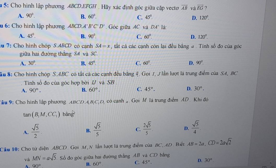 5: Cho hình lập phương ABCD.EFGH , Hãy xác định góc giữa cặp vectơ vector AB và vector EG ?
A. 90^0. B. 60^0. C. 45°. D. 120^0.
6: Cho hình lập phương ABCD.A' B'C'D'. Góc giữa AC và DA' là:
A. 45°. B. 90^0. C. 60^0. D. 120^0.
iu 7: Cho hình chóp S.ABCD có cạnh SA=x , tất cả các cạnh còn lại đều bằng a . Tính số đo của góc
giữa hai đường thắng SA và SC.
A. 30°. B. 45°. C. 60^0. D. 90^0.
ầu 8: Cho hình chóp S.ABC có tất cả các cạnh đều bằng 4. Gọi I, J lần lượt là trung điểm của SA, BC
Tính số đo của góc hợp bởi IJ và SB .
A. 90°. B. 60°. C. 45°. D. 30°.
Câu 9: Cho hình lập phương ABCD.A_1B_1C_1D có cạnh  Gọi M là trung điểm AD. Khi đó
tan (B_1M,CC_1) bằng
A.  sqrt(5)/2 .  sqrt(5)/5 .
B.
C.  2sqrt(5)/5 .  sqrt(5)/4 .
D.
Câu 10: Cho tứ diện ABCD. Gọi M,N lần lượt là trung điểm của BC, AD. Biết AB=2a,CD=2asqrt(2)
và MN=asqrt(5). Số đo góc giữa hai đường thẳng AB và CD bằng
A. 90° B. 60°. C. 45°. D. 30°