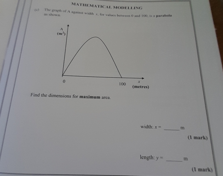 MATHEMATICAL MODELLING
(c The graph of A against width x, for values between 0 and 100, is a parabola
as shown:
Find the dimensions for maximum area.
width: x= _m
(1 mark)
length: y= _m
(1 mark)