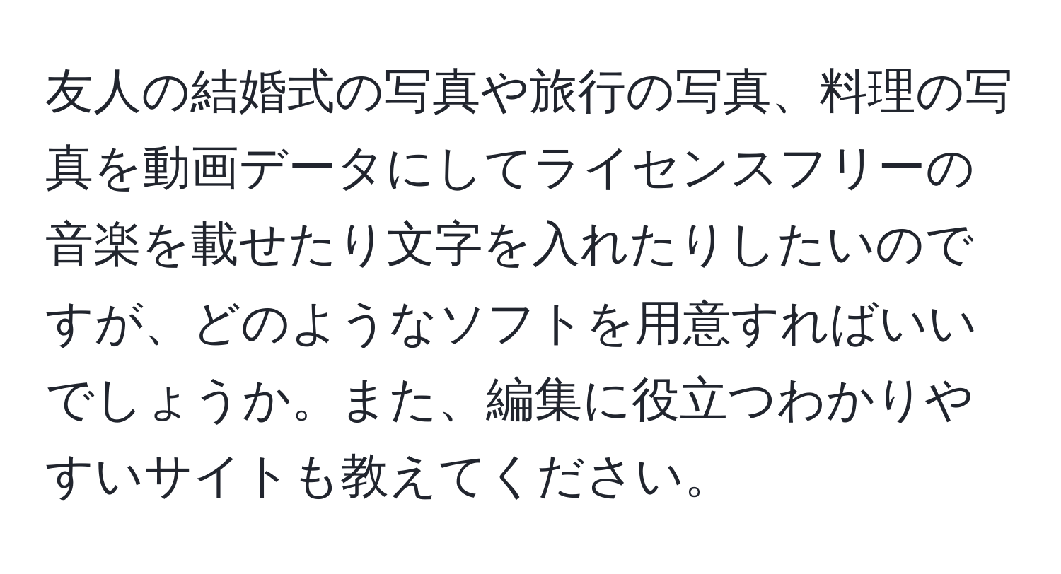 友人の結婚式の写真や旅行の写真、料理の写真を動画データにしてライセンスフリーの音楽を載せたり文字を入れたりしたいのですが、どのようなソフトを用意すればいいでしょうか。また、編集に役立つわかりやすいサイトも教えてください。