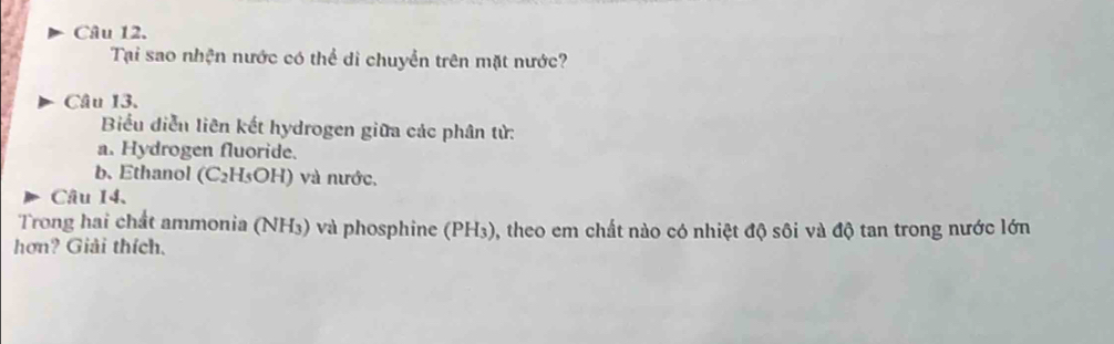 Tại sao nhện nước có thể di chuyển trên mặt nước? 
Câu 13. 
Biểu diễn liên kết hydrogen giữa các phân tử: 
a. Hydrogen fluoride. 
b. Ethanol CC_21 HsOH) và nước, 
Câu 14. 
Trong hai chất ammonia (NH₃) và phosphine (PH₃), theo em chất nào có nhiệt độ sôi và độ tan trong nước lớn 
hơn? Giải thích.