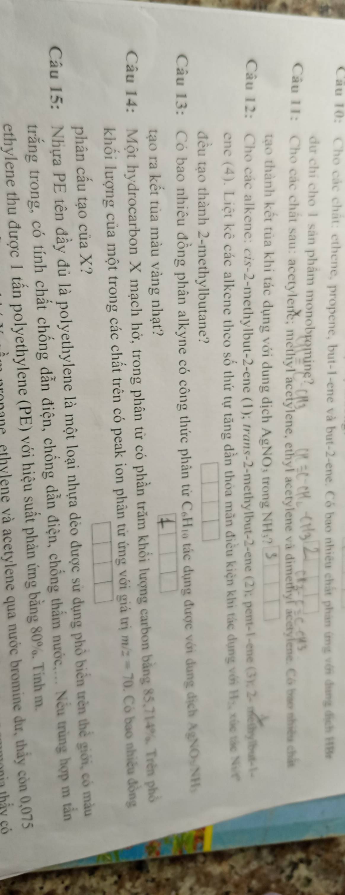 Cho các chất: ethene, propene, but-1-ene và but-2-ene. Có bao nhiều chất phân ứng với dung địch HBr
du chi cho 1 san phâm monobroming?
Câu 11: Cho các chất sau: acetylene; methyl acetylene, ethyl acetylene và dimethyl acetylene. Có bao nhiều chất
tạo thành kết tủa khi tác dụng với dung dịch AgNO_3 trong NH_3?
Câu 12: Cho các alkene: cis-2-methylbut-2-ene (1); trans-2-methylbut-2-ene (2); pent-1-ene (3); 2- methylbut-1-
ene (4). Liệt kê các alkene theo số thứ tự tăng dần thỏa mãn điều kiện khi tác dụng với Hị xúc tác Ni 
đều tạo thành 2-methylbutane?
Câu 13: Có bao nhiêu đồng phân alkyne có công thức phân từ C₆H₁ tác dụng được với dung địch AgNO_3/NH_3
tạo ra kết tủa màu vàng nhạt?
Câu 14: Một hydrocarbon X mạch hở, trong phân tử có phần trăm khối lượng carbon bằng 85,714%. Trên phố
khối lượng của một trong các chất trên có peak ion phân tử ứng với giá trị m/z=70. Có bao nhiều đồng
|
phân cấu tạo của X?
Câu 15: Nhựa PE tên đầy đủ là polyethylene là một loại nhựa dẻo được sử dụng phỏ biển trên thẻ giới, có màu
trắng trong, có tính chất chống dẫn điện, chống dẫn điện, chống thắm nước,... Nếu trùng hợp m tắn
ethylene thu được 1 tấn polyethylene (PE) với hiệu suất phản ứng bằng 80%. Tính m.
ronane, ethylene và acetylene qua nước bromine dư, thầy còn 0,075
ia thấy có