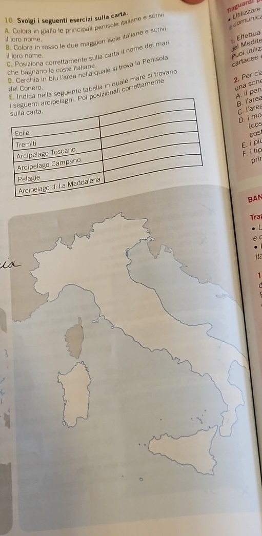 Traguard
10. Svolgi i seguenti esercizi sulla carta.
comunica
A. Colora in giallo le principali penisole italiane e scrivi
Utilizzare
. Effettua
B. Colora in rosso le due maggioni isole italiane e scriv
il loro nome.
cartacee Puoi utiliz. del Médité
C. Posiziona correttamente sulla carta il nome dei mar
il loro nome.
che bagnano le coste italiane.
D. Cerchia in blu l'area nella quale si trova la Penisola
2. Per cia
una sche
a seguente tabella in quale mare si trovand
del Conero.
A. il peri
zionali correttamente
B. l'area
C. l'area
D. i mo
(cos
cost
E. i più
F. i tip
prir
BAN
Tra
ita
LO
1