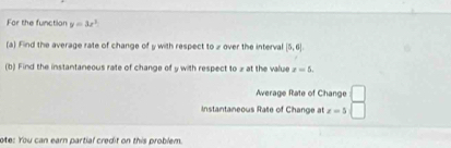 For the function y=3x^2
(a) Find the average rate of change of y with respect to z over the interval [5,6]. 
(b) Find the instantaneous rate of change of y with respect to z at the value x=5. 
Average Rate of Change 
Instantaneous Rate of Change at x=5
ote: You can earn partial credit on this problem.