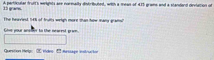 A particular fruit's weights are normally distributed, with a mean of 435 grams and a standard deviation of
23 grams. 
The heaviest 14% of fruits weigh more than how many grams? 
Give your answer to the nearest gram. 
Question Help: Video Message instructor