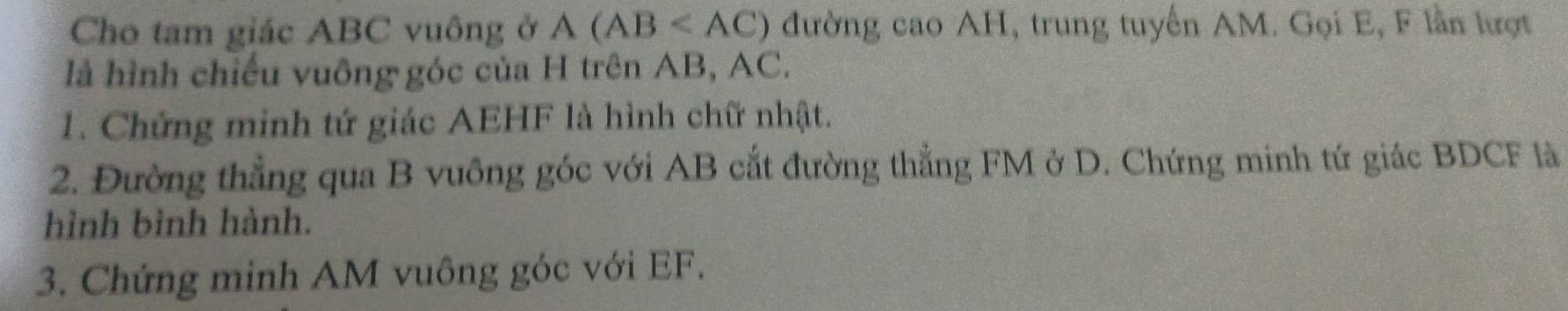 Cho tam giác ABC vuông ở / 4 (AB đường cao AH, trung tuyển AM. Gọi E, F lần lượt 
là hình chiếu vuông góc của H trên AB, AC. 
1. Chứng minh tứ giác AEHF là hình chữ nhật. 
2. Đường thẳng qua B vuông góc với AB cắt đường thẳng FM ở D. Chứng minh tứ giác BDCF là 
hình bình hành. 
3. Chứng minh AM vuông góc với EF.