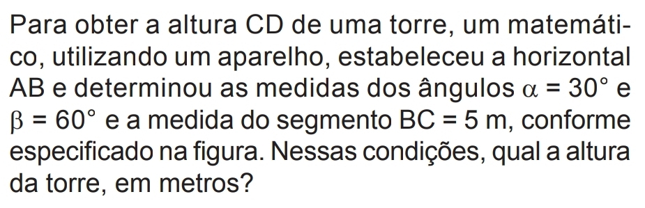 Para obter a altura CD de uma torre, um matemáti- 
co, utilizando um aparelho, estabeleceu a horizontal
AB e determinou as medidas dos ângulos alpha =30° e
beta =60° e a medida do segmento BC=5m , conforme 
especificado na figura. Nessas condições, qual a altura 
da torre, em metros?