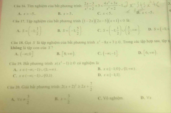 Tìm nghiệm của bắt phương trình:  (2x-3)/x^2+2 +3
3.
A. x>-5. B. x>5. C. x<5</tex>. D. x
Cầu 17. Tập nghiệm của bất phương trình (1-2x)(2x-5)(x+1)<0</tex> là
A. S=(-1: 1/2 ). B. S=(-1: 5/2 ). C. S=(-1; 1/2 ) ( 5/2 ;+∈fty ). D. S=(-1;-
Câu 18. Gọi S là tập nghiệm của bắt phương trinh x^2-8x+7≥ 0. Trong các tập hợp sau, tập 
không là tập con của S ?
A. (-∈fty ;0]. B. [8,+∈fty ). C. (-∈fty ;-1]. D. [6;+∈fty )
Cầu 19. Bắt phương trình x(x^2-1)≥ 0 có nghiệm là
B.
A. x∈ (-∈fty ;-1)∪ [1;+∈fty ). x∈ [-1:0]∪ [1;+∈fty ). 
D.
C. x∈ (-∈fty ,-1]∪ [0,1). x∈ [-1;1]. 
Câu 20. Giải bắt phương trình: 2(x+2)^2≥ 2x+ 7/2 
A. vx!=  3/2  B. x= 3/2  C. Vô nghiệm D. √ x