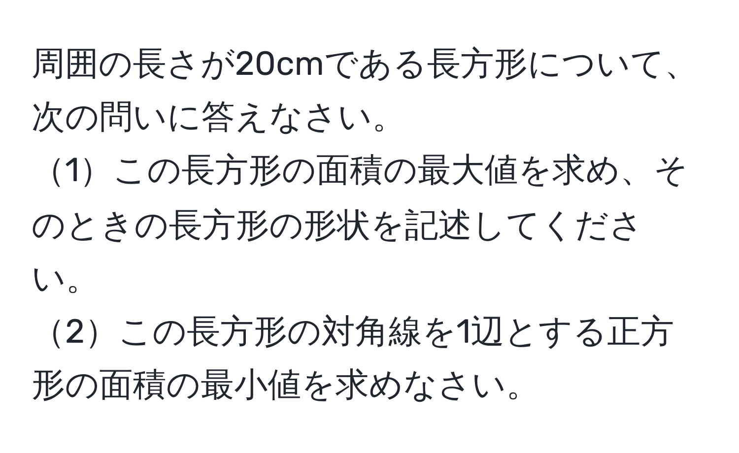 周囲の長さが20cmである長方形について、次の問いに答えなさい。  
1この長方形の面積の最大値を求め、そのときの長方形の形状を記述してください。  
2この長方形の対角線を1辺とする正方形の面積の最小値を求めなさい。