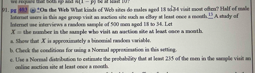 we require that both np and n(1-p) be at least 10? 
91.pg _ 403 (b)^4 On the Web What kinds of Web sites do males aged 18 to 34 visit most often? Half of male 
Internet users in this age group visit an auction site such as eBay at least once a month. _ 13A study of 
Internet use interviews a random sample of 500 men aged 18 to 34. Let
X= the number in the sample who visit an auction site at least once a month. 
a. Show that X is approximately a binomial random variable. 
b. Check the conditions for using a Normal approximation in this setting. 
e. Use a Normal distribution to estimate the probability that at least 235 of the men in the sample visit an 
online auction site at least once a month.