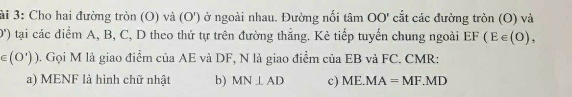 ài 3: Cho hai đường tròn (O) và (O') ở ngoài nhau. Đường nối tâm OO' cắt các đường tròn (O) và
D') tại các điểm A, B, C, D theo thứ tự trên đường thẳng. Kẻ tiếp tuyến chung ngoài EF(E∈ (O),
∈ (O')) 0. Gọi M là giao điểm của AE và DF, N là giao điểm của EB và FC. CMR :
a) MENF là hình chữ nhật b) MN⊥ AD c) ME.MA=MF.MD