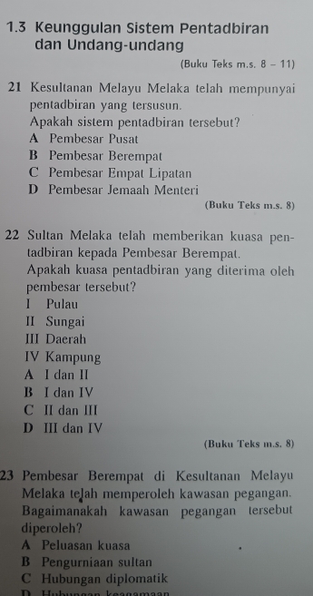 1.3 Keunggulan Sistem Pentadbiran
dan Undang-undang
(Buku Teks m.s. 8 - 11)
21 Kesultanan Melayu Melaka telah mempunyai
pentadbiran yang tersusun.
Apakah sistem pentadbiran tersebut?
A Pembesar Pusat
B Pembesar Berempat
C Pembesar Empat Lipatan
D Pembesar Jemaah Menteri
(Buku Teks m.s. 8)
22 Sultan Melaka telah memberikan kuasa pen-
tadbiran kepada Pembesar Berempat.
Apakah kuasa pentadbiran yang diterima oleh
pembesar tersebut?
I Pulau
II Sungai
III Daerah
IV Kampung
A I dan II
B I dan IV
C II dan II
D III dan IV
(Buku Teks m.s. 8)
23 Pembesar Berempat di Kesultanan Melayu
Melaka telah memperoleh kawasan pegangan.
Bagaimanakah kawasan pegangan tersebut
diperoleh?
A Peluasan kuasa
B Pengurniaan sultan
C Hubungan diplomatik