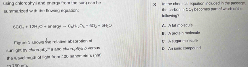 using chlorophyll and energy from the sun) can be 3 In the chemical equation included in the passage,
summarized with the flowing equation: the carbon in CO_2 becomes part of which of the
following?
6CO_2+12H_2O+energyto C_6H_12O_6+6O_2+6H_2O A. A fat molecule
B. A protein molecule
Figure 1 shows the relative absorption of C. A sugar molecule
sunlight by chlorophyll a and chlorophyll b versus D. An ionic compound
the wavelength of light from 400 nanometers (nm)
to 750 nm.