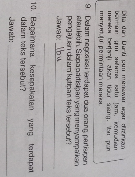 Dita dan Danti pun menawar agar diizinkan 
bermain gim selama satu jam, kemudian 
mereka berjanji akan tidur siang. Ibu pun 
menyetujui permintaan mereka. 
9. Dalam negosiasi terdapat dua orang partisipan 
atau lebih. Siapa partisipan yang menyampaikan 
pengajuan dalam kutipan teks tersebut? 
_ 
Jawab: 
_ 
10. Bagaimana kesepakatan yang terdapat 
dalam teks tersebut? 
Jawab: 
_