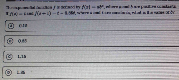 The exponential function f is defined by f(x)=ab^x , where a and& are positive constants.
If f(s)=t and f(s+1)=t-0.85t s, where s and t are constants, what is the value of ?
A 0.15
B 0.85
1,15
D 1.85