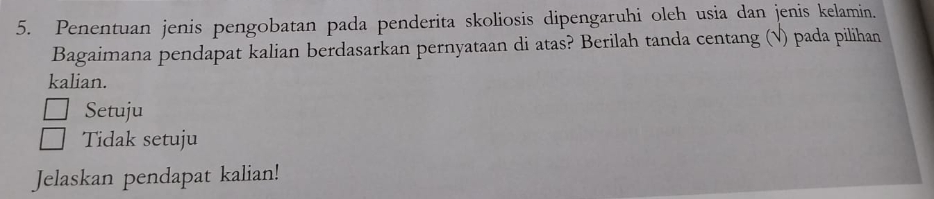 Penentuan jenis pengobatan pada penderita skoliosis dipengaruhi oleh usia dan jenis kelamin.
Bagaimana pendapat kalian berdasarkan pernyataan di atas? Berilah tanda centang (√) pada pilihan
kalian.
Setuju
Tidak setuju
Jelaskan pendapat kalian!