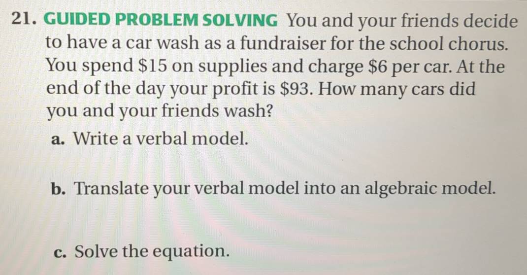 GUIDED PROBLEM SOLVING You and your friends decide 
to have a car wash as a fundraiser for the school chorus. 
You spend $15 on supplies and charge $6 per car. At the 
end of the day your profit is $93. How many cars did 
you and your friends wash? 
a. Write a verbal model. 
b. Translate your verbal model into an algebraic model. 
c. Solve the equation.