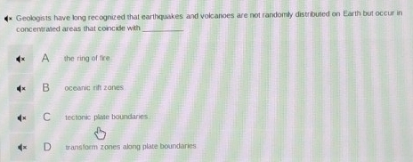 Geologists have long recognized that earthquakes and volcanoes are not randomly distributed on Earth but occur in
concentrated areas that coincide with _
she ring of fire
B oceanic rift zones
tectonic plate boundaries
transform zones along plate boundaries