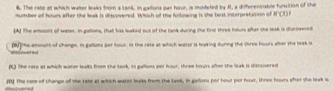 The rate at which water leaks from a tank In gallons per hour, is modeled by H, a differentiable function of the
number of hours after the leak is discovered. Which of the following is the best interpretation of R'(3)
(A) The amount of water. in gasions, that has leaked out of the tank during the first three hours after the leak is discovered
(W)the amount of change, in gallans per hour, in the rate at which water is laking during the three houre after the leak is
(C) The rate at which water leaks from the tank, in gallons per hour, three houts after the leak is iliscovered
(D) The rere of change of the rate at which watey leaks from the task, in gallons per hout per hour, three hours after the leak is
discovered