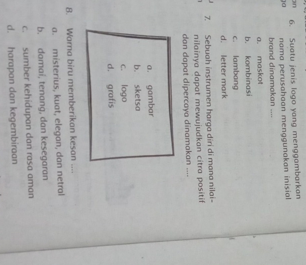 on 6. Suatu jenis logo yang menggambarkan
ga nama perusahaan menggunakan inisial
brand dinamakan ....
a. maskot
b. kombinasi
c. lambang
d. letter mark
7. Sebuah instrumen harga diri di mana nilai-
nilainya dapat mewujudkan citra positif
dan dapat dipercaya dinamakan ....
a. gambar
b. sketsa
c. logo
d. grafis
8. Warna biru memberikan kesan ....
a. misterius, kuat, elegan, dan netral
b. damai, tenang, dan kesegaran
c. sumber kehidupan dan rasa aman
d. harapan dan kegembiraan