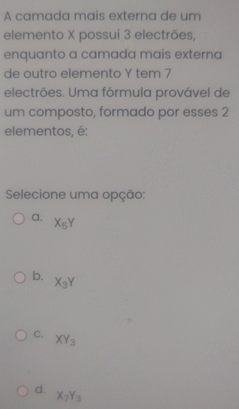 A camada mais externa de um
elemento X possui 3 electrões,
enquanto a camada mais externa
de outro elemento Y tem 7
electrões. Uma fórmula provável de
um composto, formado por esses 2
elementos, é:
Selecione uma opção:
a. X_5Y
b.
X_3Y
C. XY_3
d. X_7Y_3