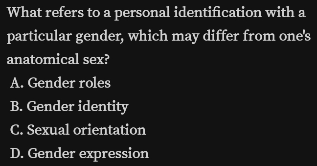 What refers to a personal identification with a
particular gender, which may differ from one's
anatomical sex?
A. Gender roles
B. Gender identity
C. Sexual orientation
D. Gender expression