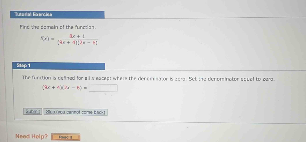 Tutorial Exercise 
Find the domain of the function.
f(x)= (8x+1)/(9x+4)(2x-6) 
Step 1
The function is defined for all x except where the denominator is zero. Set the denominator equal to zero.
(9x+4)(2x-6)=□
Submit Skip (you cannot come back) 
Need Help? Read It