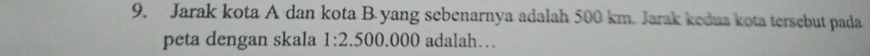 Jarak kota A dan kota B yang sebenarnya adalah 500 km. Jarak kedua kota tersebut pada 
peta dengan skala 1:2.500.000 adalah…